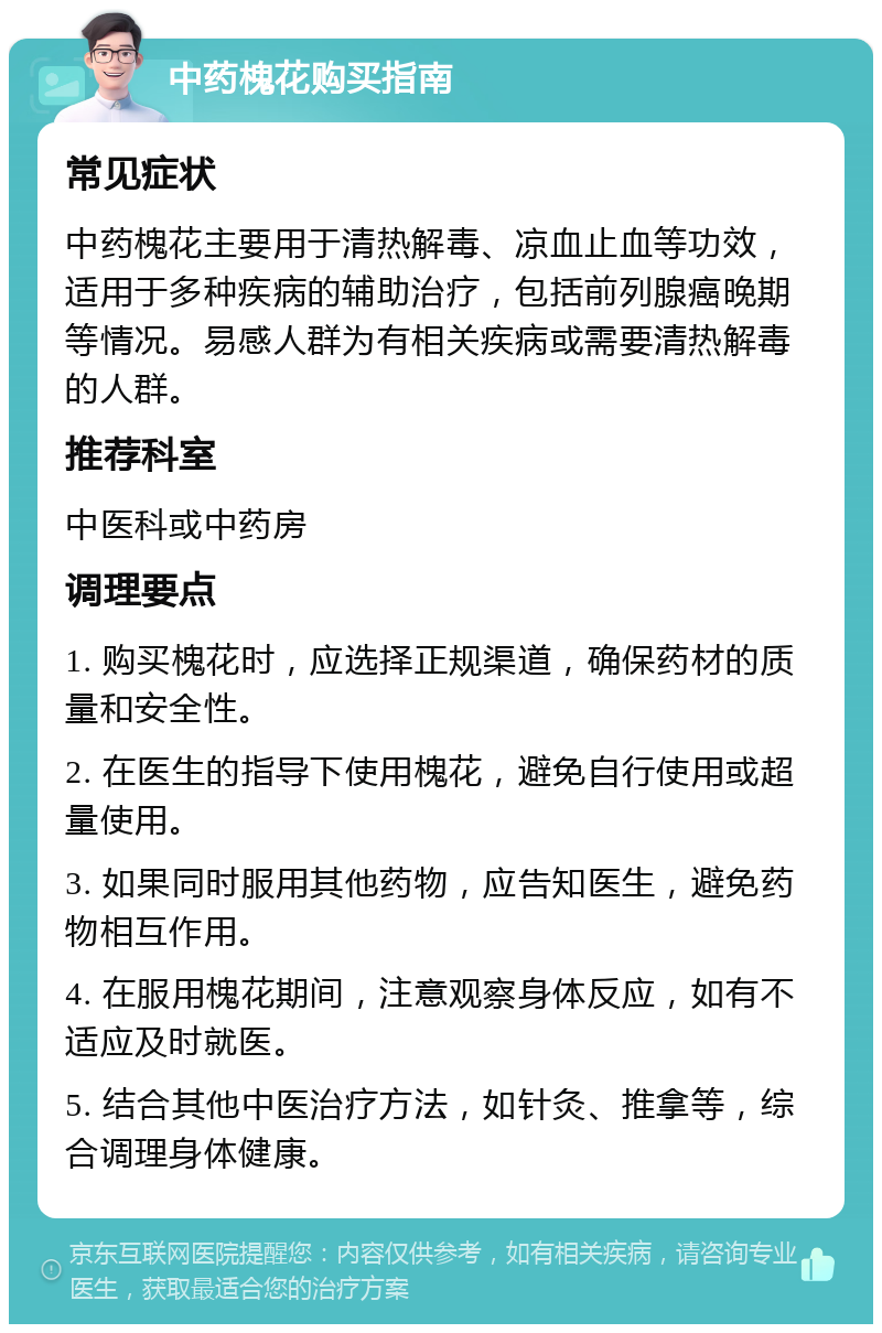 中药槐花购买指南 常见症状 中药槐花主要用于清热解毒、凉血止血等功效，适用于多种疾病的辅助治疗，包括前列腺癌晚期等情况。易感人群为有相关疾病或需要清热解毒的人群。 推荐科室 中医科或中药房 调理要点 1. 购买槐花时，应选择正规渠道，确保药材的质量和安全性。 2. 在医生的指导下使用槐花，避免自行使用或超量使用。 3. 如果同时服用其他药物，应告知医生，避免药物相互作用。 4. 在服用槐花期间，注意观察身体反应，如有不适应及时就医。 5. 结合其他中医治疗方法，如针灸、推拿等，综合调理身体健康。