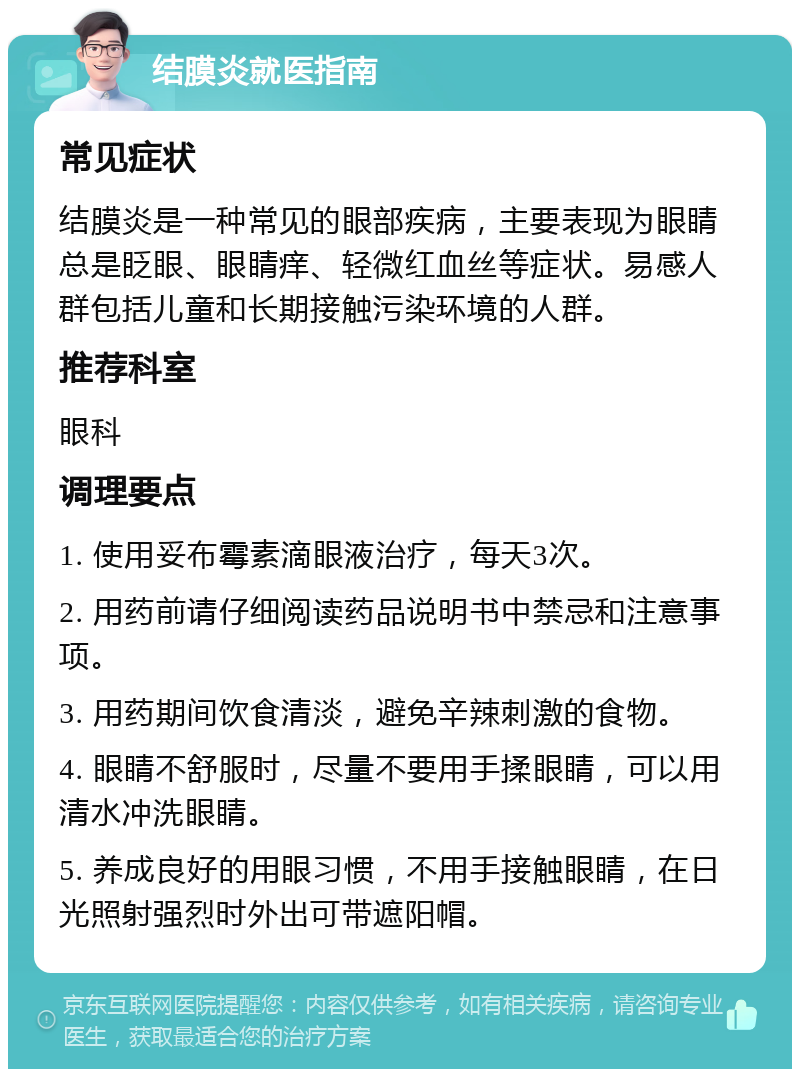 结膜炎就医指南 常见症状 结膜炎是一种常见的眼部疾病，主要表现为眼睛总是眨眼、眼睛痒、轻微红血丝等症状。易感人群包括儿童和长期接触污染环境的人群。 推荐科室 眼科 调理要点 1. 使用妥布霉素滴眼液治疗，每天3次。 2. 用药前请仔细阅读药品说明书中禁忌和注意事项。 3. 用药期间饮食清淡，避免辛辣刺激的食物。 4. 眼睛不舒服时，尽量不要用手揉眼睛，可以用清水冲洗眼睛。 5. 养成良好的用眼习惯，不用手接触眼睛，在日光照射强烈时外出可带遮阳帽。