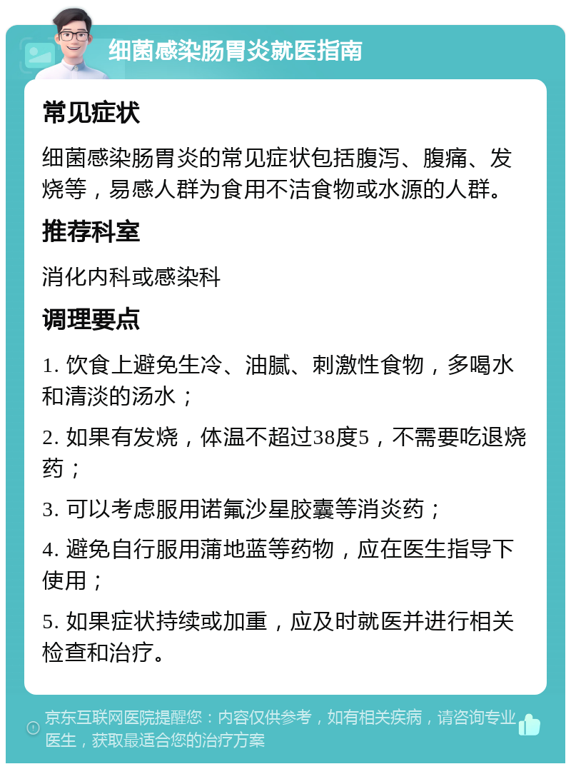 细菌感染肠胃炎就医指南 常见症状 细菌感染肠胃炎的常见症状包括腹泻、腹痛、发烧等，易感人群为食用不洁食物或水源的人群。 推荐科室 消化内科或感染科 调理要点 1. 饮食上避免生冷、油腻、刺激性食物，多喝水和清淡的汤水； 2. 如果有发烧，体温不超过38度5，不需要吃退烧药； 3. 可以考虑服用诺氟沙星胶囊等消炎药； 4. 避免自行服用蒲地蓝等药物，应在医生指导下使用； 5. 如果症状持续或加重，应及时就医并进行相关检查和治疗。