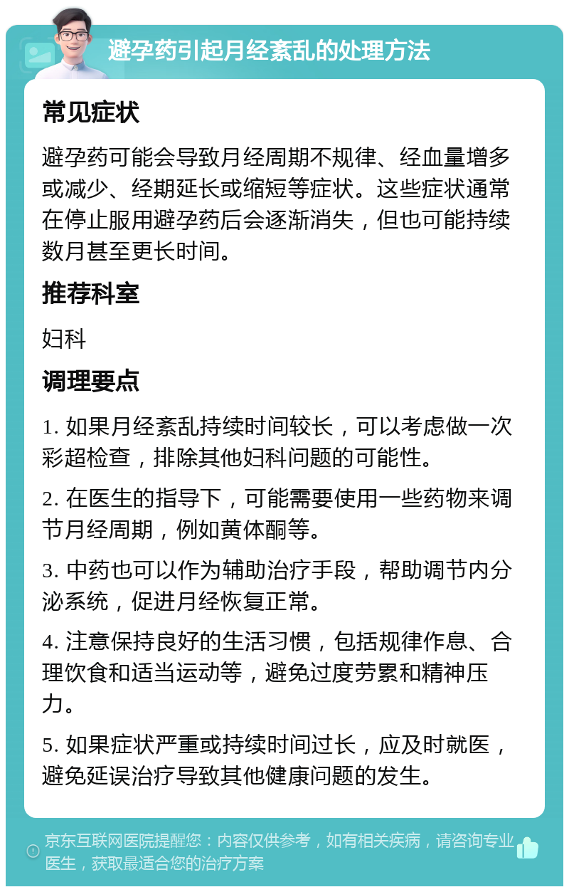 避孕药引起月经紊乱的处理方法 常见症状 避孕药可能会导致月经周期不规律、经血量增多或减少、经期延长或缩短等症状。这些症状通常在停止服用避孕药后会逐渐消失，但也可能持续数月甚至更长时间。 推荐科室 妇科 调理要点 1. 如果月经紊乱持续时间较长，可以考虑做一次彩超检查，排除其他妇科问题的可能性。 2. 在医生的指导下，可能需要使用一些药物来调节月经周期，例如黄体酮等。 3. 中药也可以作为辅助治疗手段，帮助调节内分泌系统，促进月经恢复正常。 4. 注意保持良好的生活习惯，包括规律作息、合理饮食和适当运动等，避免过度劳累和精神压力。 5. 如果症状严重或持续时间过长，应及时就医，避免延误治疗导致其他健康问题的发生。