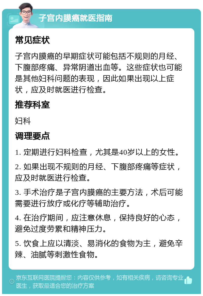 子宫内膜癌就医指南 常见症状 子宫内膜癌的早期症状可能包括不规则的月经、下腹部疼痛、异常阴道出血等。这些症状也可能是其他妇科问题的表现，因此如果出现以上症状，应及时就医进行检查。 推荐科室 妇科 调理要点 1. 定期进行妇科检查，尤其是40岁以上的女性。 2. 如果出现不规则的月经、下腹部疼痛等症状，应及时就医进行检查。 3. 手术治疗是子宫内膜癌的主要方法，术后可能需要进行放疗或化疗等辅助治疗。 4. 在治疗期间，应注意休息，保持良好的心态，避免过度劳累和精神压力。 5. 饮食上应以清淡、易消化的食物为主，避免辛辣、油腻等刺激性食物。