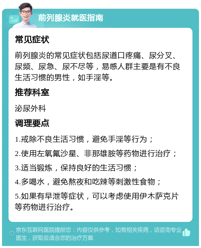 前列腺炎就医指南 常见症状 前列腺炎的常见症状包括尿道口疼痛、尿分叉、尿频、尿急、尿不尽等，易感人群主要是有不良生活习惯的男性，如手淫等。 推荐科室 泌尿外科 调理要点 1.戒除不良生活习惯，避免手淫等行为； 2.使用左氧氟沙星、非那雄胺等药物进行治疗； 3.适当锻炼，保持良好的生活习惯； 4.多喝水，避免熬夜和吃辣等刺激性食物； 5.如果有早泄等症状，可以考虑使用伊木萨克片等药物进行治疗。