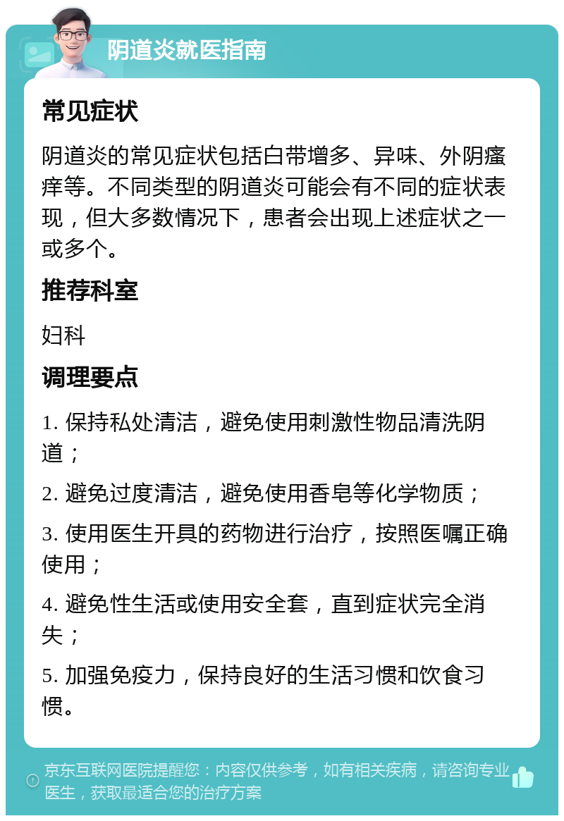 阴道炎就医指南 常见症状 阴道炎的常见症状包括白带增多、异味、外阴瘙痒等。不同类型的阴道炎可能会有不同的症状表现，但大多数情况下，患者会出现上述症状之一或多个。 推荐科室 妇科 调理要点 1. 保持私处清洁，避免使用刺激性物品清洗阴道； 2. 避免过度清洁，避免使用香皂等化学物质； 3. 使用医生开具的药物进行治疗，按照医嘱正确使用； 4. 避免性生活或使用安全套，直到症状完全消失； 5. 加强免疫力，保持良好的生活习惯和饮食习惯。