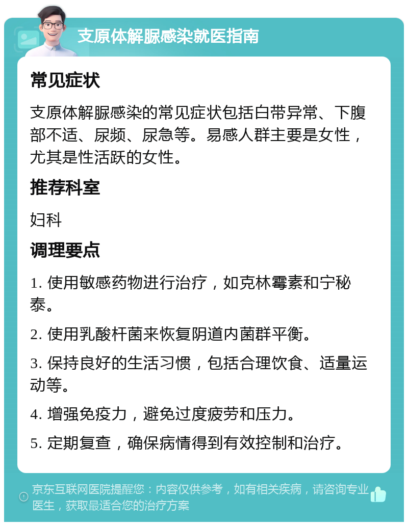 支原体解脲感染就医指南 常见症状 支原体解脲感染的常见症状包括白带异常、下腹部不适、尿频、尿急等。易感人群主要是女性，尤其是性活跃的女性。 推荐科室 妇科 调理要点 1. 使用敏感药物进行治疗，如克林霉素和宁秘泰。 2. 使用乳酸杆菌来恢复阴道内菌群平衡。 3. 保持良好的生活习惯，包括合理饮食、适量运动等。 4. 增强免疫力，避免过度疲劳和压力。 5. 定期复查，确保病情得到有效控制和治疗。