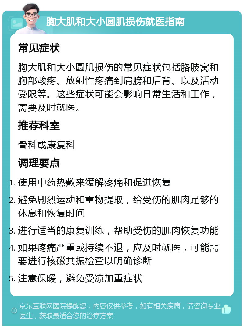 胸大肌和大小圆肌损伤就医指南 常见症状 胸大肌和大小圆肌损伤的常见症状包括胳肢窝和胸部酸疼、放射性疼痛到肩膀和后背、以及活动受限等。这些症状可能会影响日常生活和工作，需要及时就医。 推荐科室 骨科或康复科 调理要点 使用中药热敷来缓解疼痛和促进恢复 避免剧烈运动和重物提取，给受伤的肌肉足够的休息和恢复时间 进行适当的康复训练，帮助受伤的肌肉恢复功能 如果疼痛严重或持续不退，应及时就医，可能需要进行核磁共振检查以明确诊断 注意保暖，避免受凉加重症状