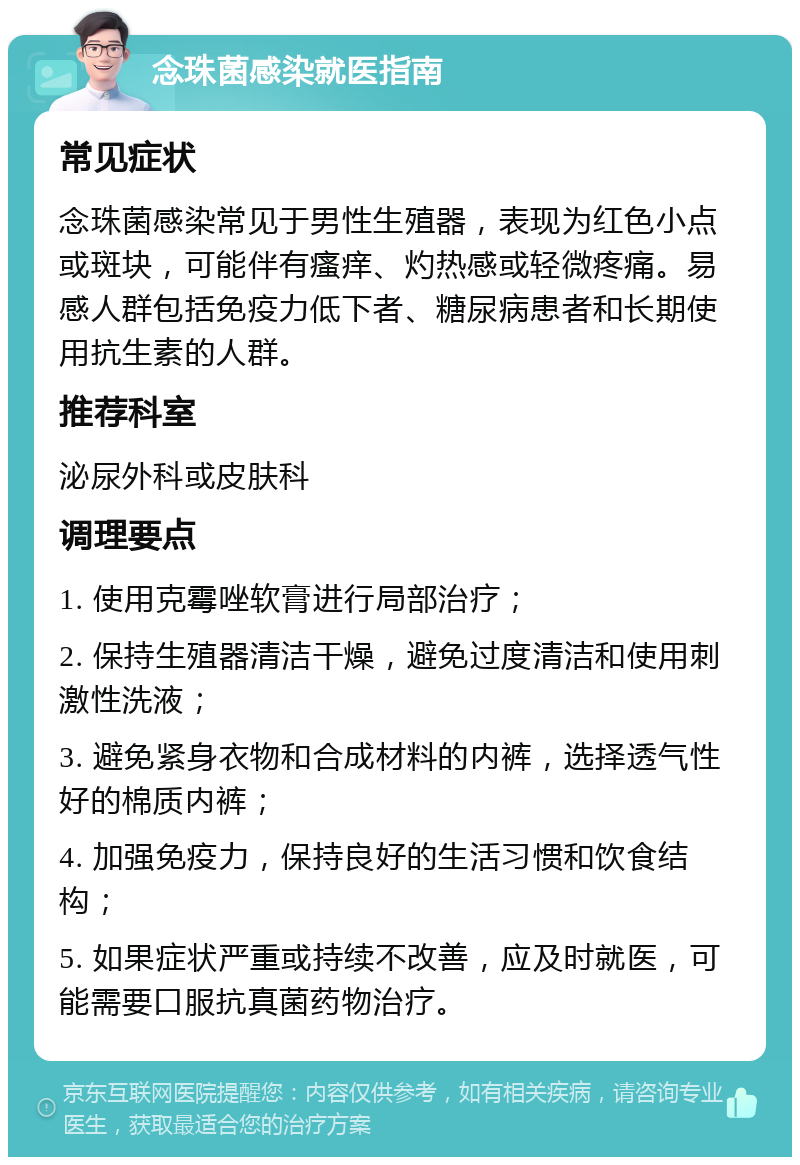 念珠菌感染就医指南 常见症状 念珠菌感染常见于男性生殖器，表现为红色小点或斑块，可能伴有瘙痒、灼热感或轻微疼痛。易感人群包括免疫力低下者、糖尿病患者和长期使用抗生素的人群。 推荐科室 泌尿外科或皮肤科 调理要点 1. 使用克霉唑软膏进行局部治疗； 2. 保持生殖器清洁干燥，避免过度清洁和使用刺激性洗液； 3. 避免紧身衣物和合成材料的内裤，选择透气性好的棉质内裤； 4. 加强免疫力，保持良好的生活习惯和饮食结构； 5. 如果症状严重或持续不改善，应及时就医，可能需要口服抗真菌药物治疗。