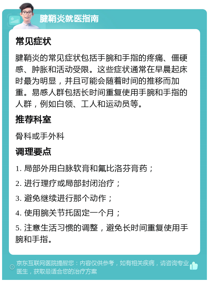 腱鞘炎就医指南 常见症状 腱鞘炎的常见症状包括手腕和手指的疼痛、僵硬感、肿胀和活动受限。这些症状通常在早晨起床时最为明显，并且可能会随着时间的推移而加重。易感人群包括长时间重复使用手腕和手指的人群，例如白领、工人和运动员等。 推荐科室 骨科或手外科 调理要点 1. 局部外用白脉软膏和氟比洛芬膏药； 2. 进行理疗或局部封闭治疗； 3. 避免继续进行那个动作； 4. 使用腕关节托固定一个月； 5. 注意生活习惯的调整，避免长时间重复使用手腕和手指。