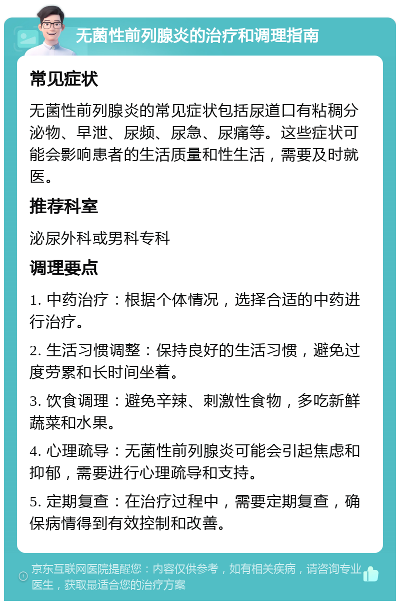 无菌性前列腺炎的治疗和调理指南 常见症状 无菌性前列腺炎的常见症状包括尿道口有粘稠分泌物、早泄、尿频、尿急、尿痛等。这些症状可能会影响患者的生活质量和性生活，需要及时就医。 推荐科室 泌尿外科或男科专科 调理要点 1. 中药治疗：根据个体情况，选择合适的中药进行治疗。 2. 生活习惯调整：保持良好的生活习惯，避免过度劳累和长时间坐着。 3. 饮食调理：避免辛辣、刺激性食物，多吃新鲜蔬菜和水果。 4. 心理疏导：无菌性前列腺炎可能会引起焦虑和抑郁，需要进行心理疏导和支持。 5. 定期复查：在治疗过程中，需要定期复查，确保病情得到有效控制和改善。