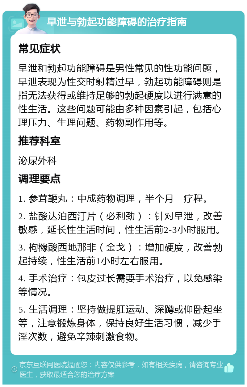 早泄与勃起功能障碍的治疗指南 常见症状 早泄和勃起功能障碍是男性常见的性功能问题，早泄表现为性交时射精过早，勃起功能障碍则是指无法获得或维持足够的勃起硬度以进行满意的性生活。这些问题可能由多种因素引起，包括心理压力、生理问题、药物副作用等。 推荐科室 泌尿外科 调理要点 1. 参茸鞭丸：中成药物调理，半个月一疗程。 2. 盐酸达泊西汀片（必利劲）：针对早泄，改善敏感，延长性生活时间，性生活前2-3小时服用。 3. 枸橼酸西地那非（金戈）：增加硬度，改善勃起持续，性生活前1小时左右服用。 4. 手术治疗：包皮过长需要手术治疗，以免感染等情况。 5. 生活调理：坚持做提肛运动、深蹲或仰卧起坐等，注意锻炼身体，保持良好生活习惯，减少手淫次数，避免辛辣刺激食物。