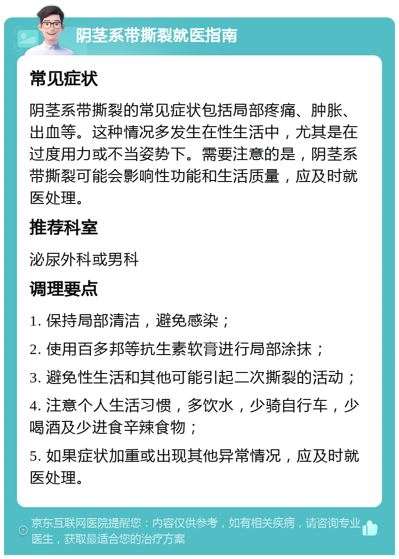 阴茎系带撕裂就医指南 常见症状 阴茎系带撕裂的常见症状包括局部疼痛、肿胀、出血等。这种情况多发生在性生活中，尤其是在过度用力或不当姿势下。需要注意的是，阴茎系带撕裂可能会影响性功能和生活质量，应及时就医处理。 推荐科室 泌尿外科或男科 调理要点 1. 保持局部清洁，避免感染； 2. 使用百多邦等抗生素软膏进行局部涂抹； 3. 避免性生活和其他可能引起二次撕裂的活动； 4. 注意个人生活习惯，多饮水，少骑自行车，少喝酒及少进食辛辣食物； 5. 如果症状加重或出现其他异常情况，应及时就医处理。