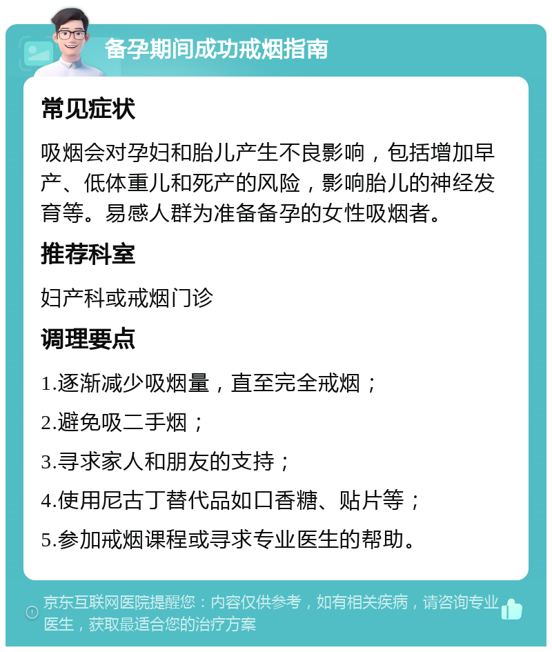 备孕期间成功戒烟指南 常见症状 吸烟会对孕妇和胎儿产生不良影响，包括增加早产、低体重儿和死产的风险，影响胎儿的神经发育等。易感人群为准备备孕的女性吸烟者。 推荐科室 妇产科或戒烟门诊 调理要点 1.逐渐减少吸烟量，直至完全戒烟； 2.避免吸二手烟； 3.寻求家人和朋友的支持； 4.使用尼古丁替代品如口香糖、贴片等； 5.参加戒烟课程或寻求专业医生的帮助。