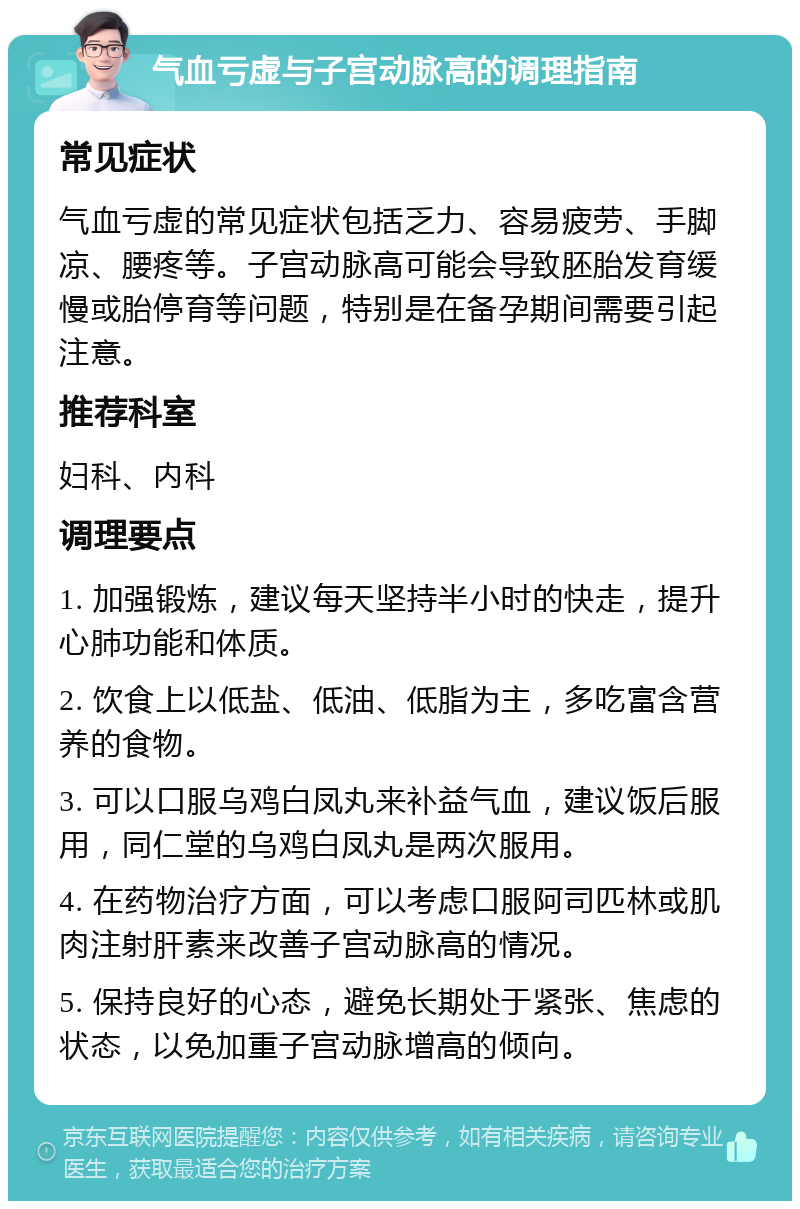 气血亏虚与子宫动脉高的调理指南 常见症状 气血亏虚的常见症状包括乏力、容易疲劳、手脚凉、腰疼等。子宫动脉高可能会导致胚胎发育缓慢或胎停育等问题，特别是在备孕期间需要引起注意。 推荐科室 妇科、内科 调理要点 1. 加强锻炼，建议每天坚持半小时的快走，提升心肺功能和体质。 2. 饮食上以低盐、低油、低脂为主，多吃富含营养的食物。 3. 可以口服乌鸡白凤丸来补益气血，建议饭后服用，同仁堂的乌鸡白凤丸是两次服用。 4. 在药物治疗方面，可以考虑口服阿司匹林或肌肉注射肝素来改善子宫动脉高的情况。 5. 保持良好的心态，避免长期处于紧张、焦虑的状态，以免加重子宫动脉增高的倾向。