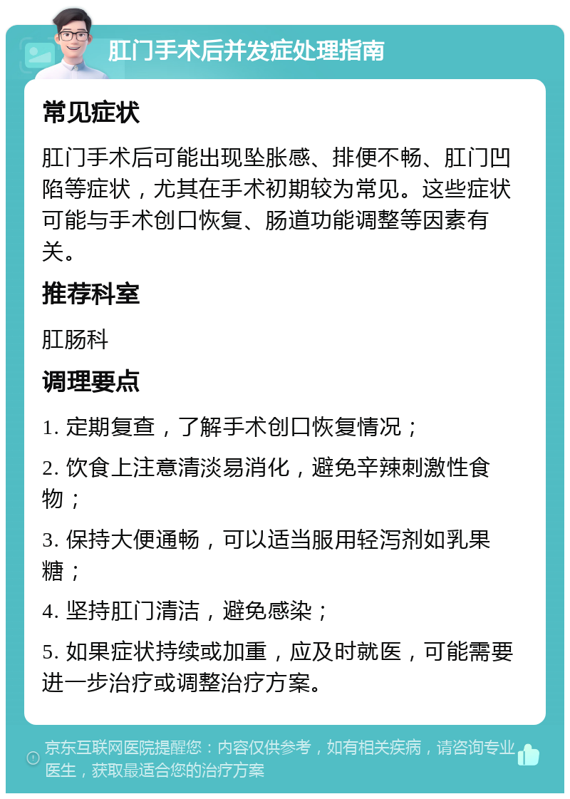 肛门手术后并发症处理指南 常见症状 肛门手术后可能出现坠胀感、排便不畅、肛门凹陷等症状，尤其在手术初期较为常见。这些症状可能与手术创口恢复、肠道功能调整等因素有关。 推荐科室 肛肠科 调理要点 1. 定期复查，了解手术创口恢复情况； 2. 饮食上注意清淡易消化，避免辛辣刺激性食物； 3. 保持大便通畅，可以适当服用轻泻剂如乳果糖； 4. 坚持肛门清洁，避免感染； 5. 如果症状持续或加重，应及时就医，可能需要进一步治疗或调整治疗方案。