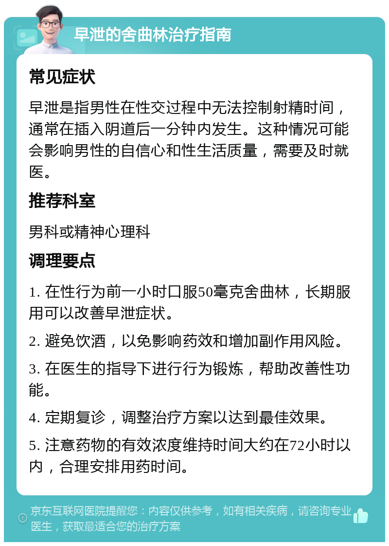 早泄的舍曲林治疗指南 常见症状 早泄是指男性在性交过程中无法控制射精时间，通常在插入阴道后一分钟内发生。这种情况可能会影响男性的自信心和性生活质量，需要及时就医。 推荐科室 男科或精神心理科 调理要点 1. 在性行为前一小时口服50毫克舍曲林，长期服用可以改善早泄症状。 2. 避免饮酒，以免影响药效和增加副作用风险。 3. 在医生的指导下进行行为锻炼，帮助改善性功能。 4. 定期复诊，调整治疗方案以达到最佳效果。 5. 注意药物的有效浓度维持时间大约在72小时以内，合理安排用药时间。