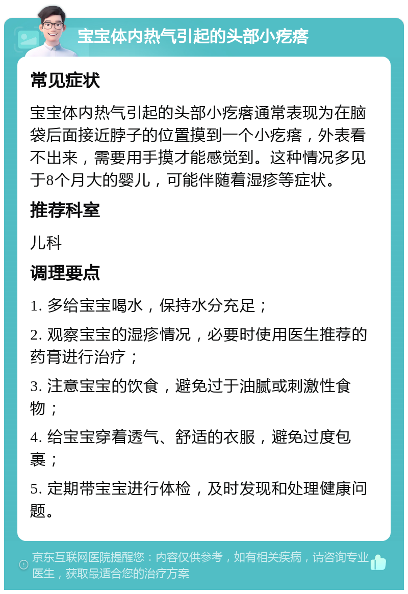 宝宝体内热气引起的头部小疙瘩 常见症状 宝宝体内热气引起的头部小疙瘩通常表现为在脑袋后面接近脖子的位置摸到一个小疙瘩，外表看不出来，需要用手摸才能感觉到。这种情况多见于8个月大的婴儿，可能伴随着湿疹等症状。 推荐科室 儿科 调理要点 1. 多给宝宝喝水，保持水分充足； 2. 观察宝宝的湿疹情况，必要时使用医生推荐的药膏进行治疗； 3. 注意宝宝的饮食，避免过于油腻或刺激性食物； 4. 给宝宝穿着透气、舒适的衣服，避免过度包裹； 5. 定期带宝宝进行体检，及时发现和处理健康问题。