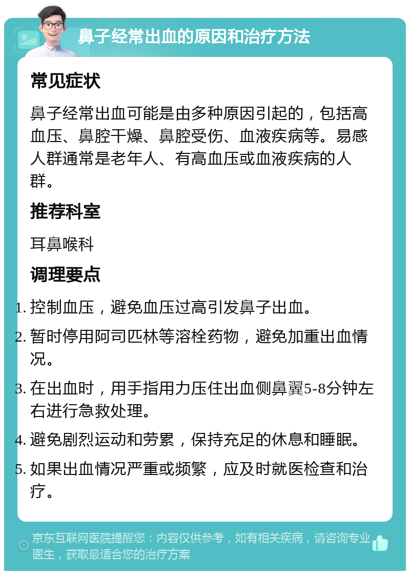 鼻子经常出血的原因和治疗方法 常见症状 鼻子经常出血可能是由多种原因引起的，包括高血压、鼻腔干燥、鼻腔受伤、血液疾病等。易感人群通常是老年人、有高血压或血液疾病的人群。 推荐科室 耳鼻喉科 调理要点 控制血压，避免血压过高引发鼻子出血。 暂时停用阿司匹林等溶栓药物，避免加重出血情况。 在出血时，用手指用力压住出血侧鼻翼5-8分钟左右进行急救处理。 避免剧烈运动和劳累，保持充足的休息和睡眠。 如果出血情况严重或频繁，应及时就医检查和治疗。