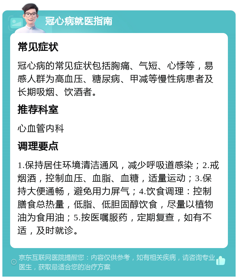 冠心病就医指南 常见症状 冠心病的常见症状包括胸痛、气短、心悸等，易感人群为高血压、糖尿病、甲减等慢性病患者及长期吸烟、饮酒者。 推荐科室 心血管内科 调理要点 1.保持居住环境清洁通风，减少呼吸道感染；2.戒烟酒，控制血压、血脂、血糖，适量运动；3.保持大便通畅，避免用力屏气；4.饮食调理：控制膳食总热量，低脂、低胆固醇饮食，尽量以植物油为食用油；5.按医嘱服药，定期复查，如有不适，及时就诊。