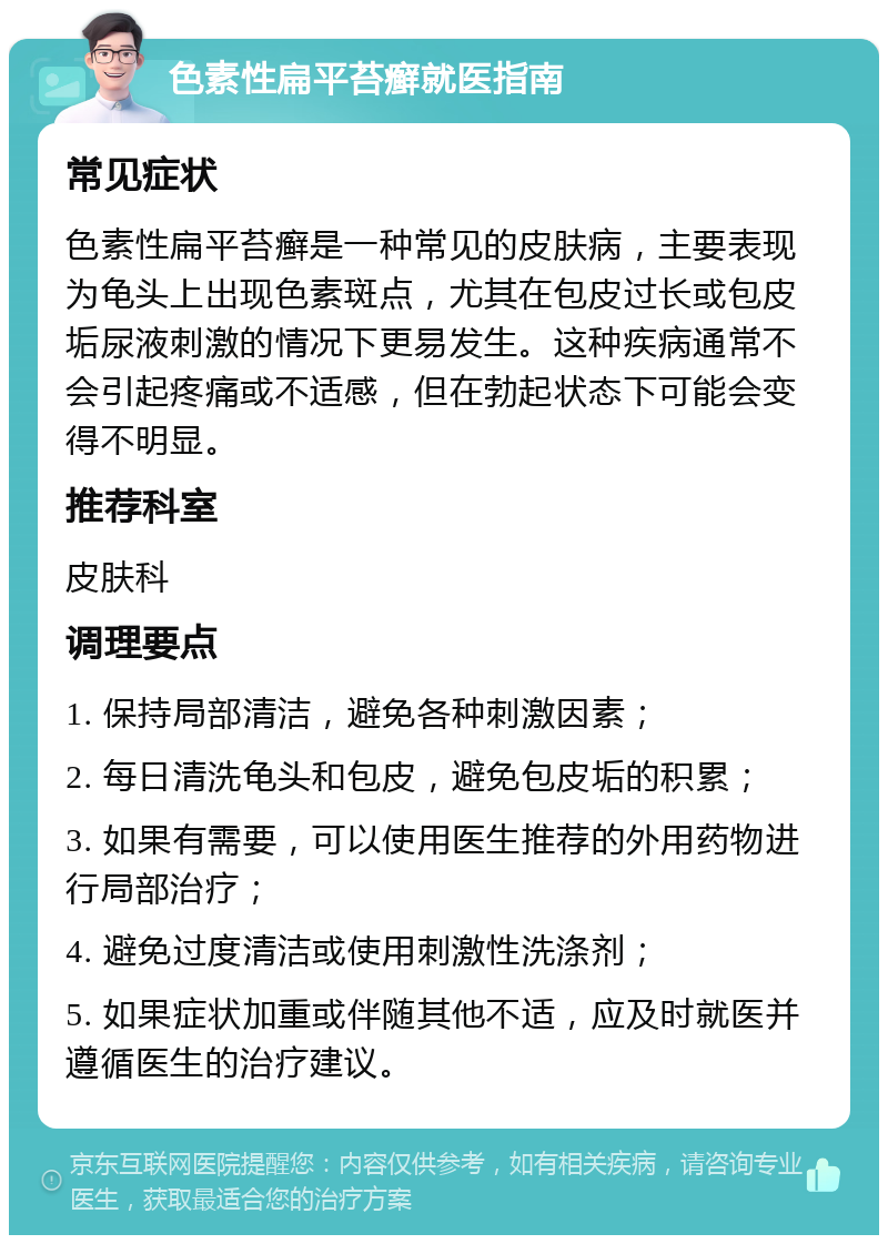 色素性扁平苔癣就医指南 常见症状 色素性扁平苔癣是一种常见的皮肤病，主要表现为龟头上出现色素斑点，尤其在包皮过长或包皮垢尿液刺激的情况下更易发生。这种疾病通常不会引起疼痛或不适感，但在勃起状态下可能会变得不明显。 推荐科室 皮肤科 调理要点 1. 保持局部清洁，避免各种刺激因素； 2. 每日清洗龟头和包皮，避免包皮垢的积累； 3. 如果有需要，可以使用医生推荐的外用药物进行局部治疗； 4. 避免过度清洁或使用刺激性洗涤剂； 5. 如果症状加重或伴随其他不适，应及时就医并遵循医生的治疗建议。