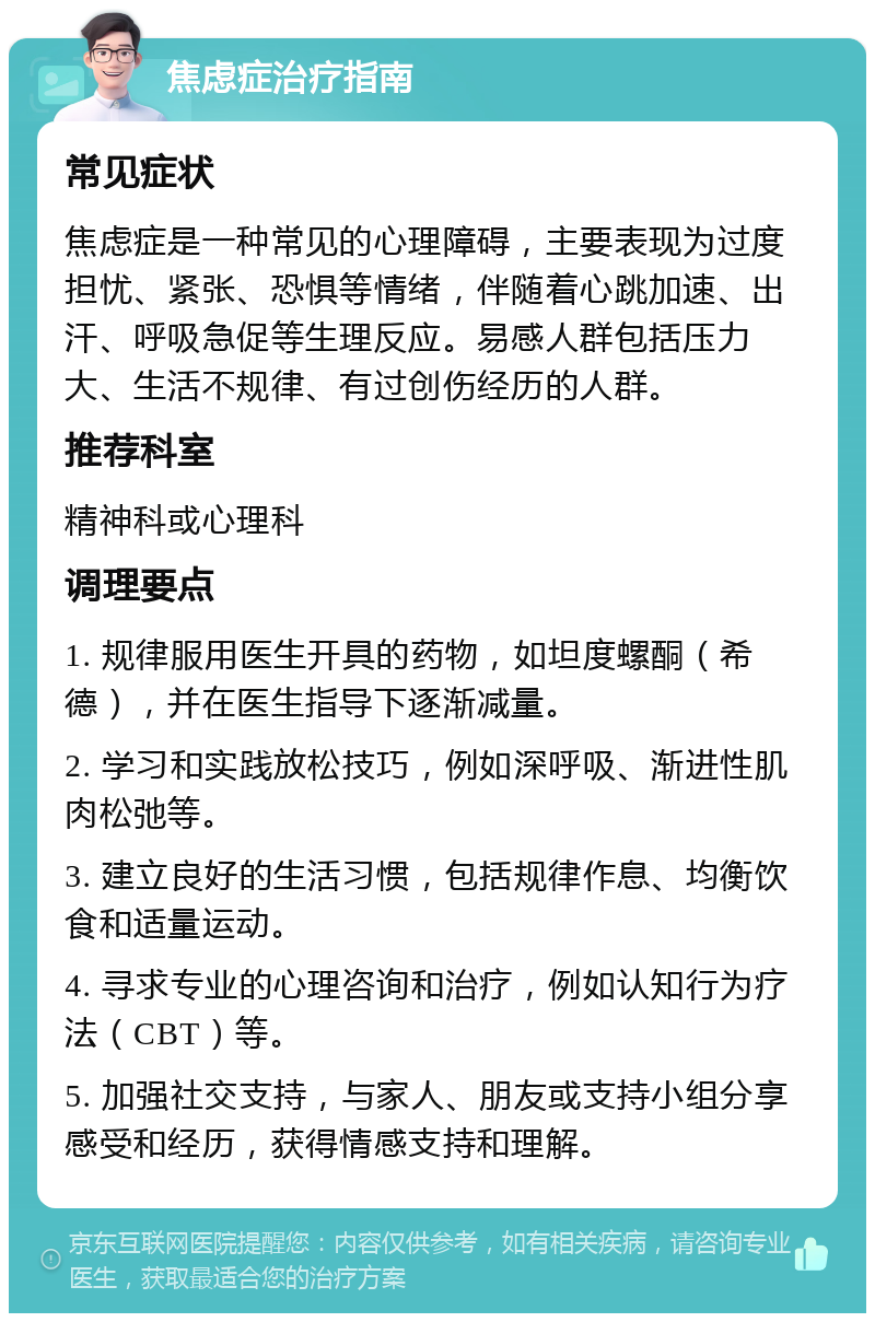 焦虑症治疗指南 常见症状 焦虑症是一种常见的心理障碍，主要表现为过度担忧、紧张、恐惧等情绪，伴随着心跳加速、出汗、呼吸急促等生理反应。易感人群包括压力大、生活不规律、有过创伤经历的人群。 推荐科室 精神科或心理科 调理要点 1. 规律服用医生开具的药物，如坦度螺酮（希德），并在医生指导下逐渐减量。 2. 学习和实践放松技巧，例如深呼吸、渐进性肌肉松弛等。 3. 建立良好的生活习惯，包括规律作息、均衡饮食和适量运动。 4. 寻求专业的心理咨询和治疗，例如认知行为疗法（CBT）等。 5. 加强社交支持，与家人、朋友或支持小组分享感受和经历，获得情感支持和理解。