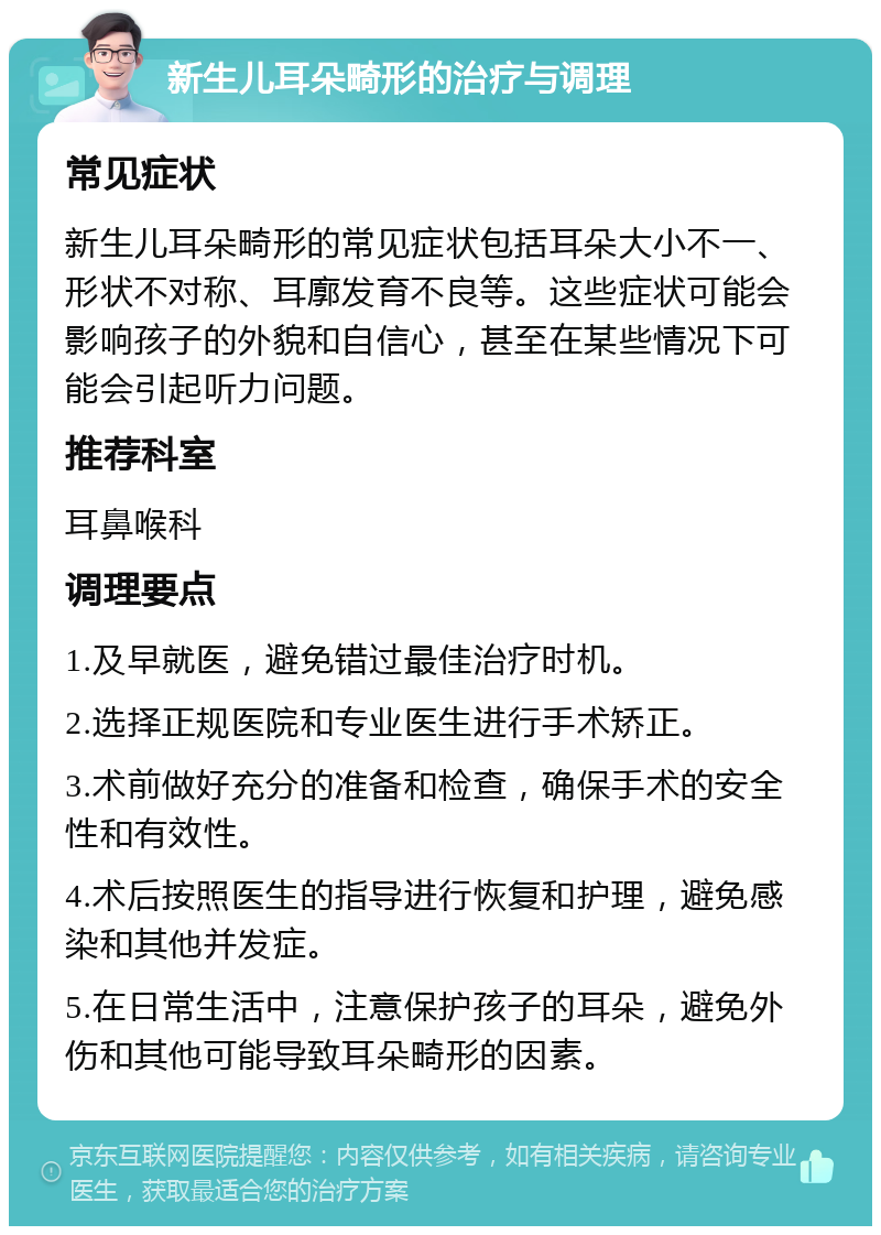 新生儿耳朵畸形的治疗与调理 常见症状 新生儿耳朵畸形的常见症状包括耳朵大小不一、形状不对称、耳廓发育不良等。这些症状可能会影响孩子的外貌和自信心，甚至在某些情况下可能会引起听力问题。 推荐科室 耳鼻喉科 调理要点 1.及早就医，避免错过最佳治疗时机。 2.选择正规医院和专业医生进行手术矫正。 3.术前做好充分的准备和检查，确保手术的安全性和有效性。 4.术后按照医生的指导进行恢复和护理，避免感染和其他并发症。 5.在日常生活中，注意保护孩子的耳朵，避免外伤和其他可能导致耳朵畸形的因素。