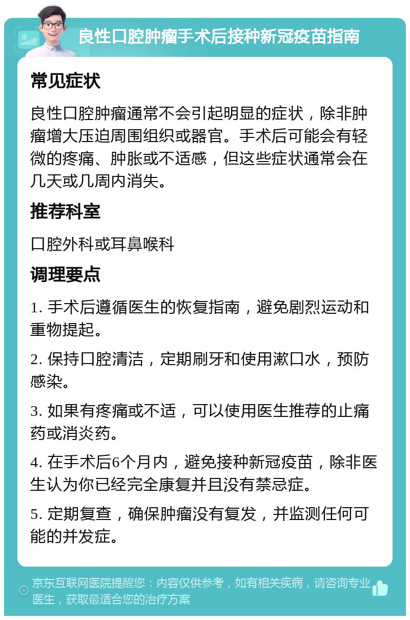 良性口腔肿瘤手术后接种新冠疫苗指南 常见症状 良性口腔肿瘤通常不会引起明显的症状，除非肿瘤增大压迫周围组织或器官。手术后可能会有轻微的疼痛、肿胀或不适感，但这些症状通常会在几天或几周内消失。 推荐科室 口腔外科或耳鼻喉科 调理要点 1. 手术后遵循医生的恢复指南，避免剧烈运动和重物提起。 2. 保持口腔清洁，定期刷牙和使用漱口水，预防感染。 3. 如果有疼痛或不适，可以使用医生推荐的止痛药或消炎药。 4. 在手术后6个月内，避免接种新冠疫苗，除非医生认为你已经完全康复并且没有禁忌症。 5. 定期复查，确保肿瘤没有复发，并监测任何可能的并发症。