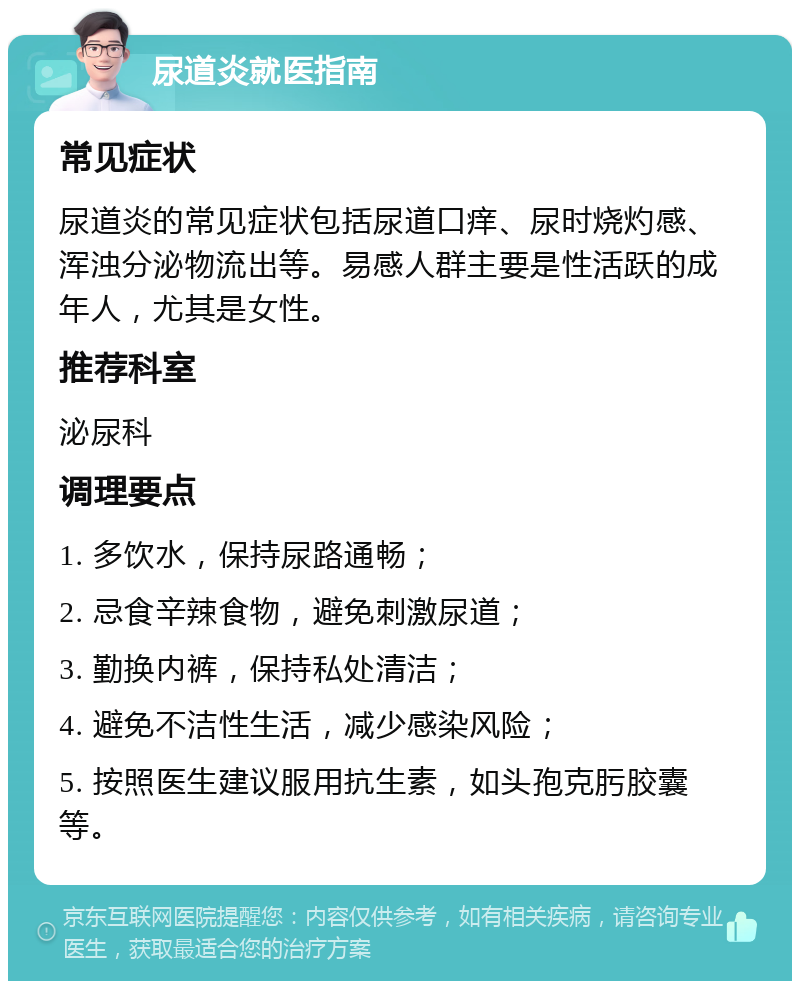 尿道炎就医指南 常见症状 尿道炎的常见症状包括尿道口痒、尿时烧灼感、浑浊分泌物流出等。易感人群主要是性活跃的成年人，尤其是女性。 推荐科室 泌尿科 调理要点 1. 多饮水，保持尿路通畅； 2. 忌食辛辣食物，避免刺激尿道； 3. 勤换内裤，保持私处清洁； 4. 避免不洁性生活，减少感染风险； 5. 按照医生建议服用抗生素，如头孢克肟胶囊等。