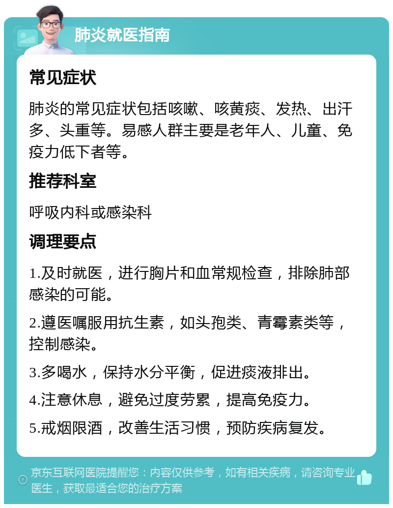 肺炎就医指南 常见症状 肺炎的常见症状包括咳嗽、咳黄痰、发热、出汗多、头重等。易感人群主要是老年人、儿童、免疫力低下者等。 推荐科室 呼吸内科或感染科 调理要点 1.及时就医，进行胸片和血常规检查，排除肺部感染的可能。 2.遵医嘱服用抗生素，如头孢类、青霉素类等，控制感染。 3.多喝水，保持水分平衡，促进痰液排出。 4.注意休息，避免过度劳累，提高免疫力。 5.戒烟限酒，改善生活习惯，预防疾病复发。