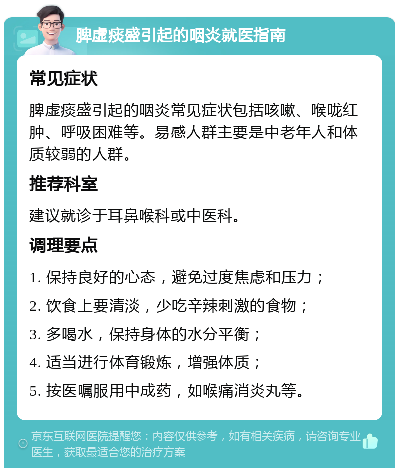 脾虚痰盛引起的咽炎就医指南 常见症状 脾虚痰盛引起的咽炎常见症状包括咳嗽、喉咙红肿、呼吸困难等。易感人群主要是中老年人和体质较弱的人群。 推荐科室 建议就诊于耳鼻喉科或中医科。 调理要点 1. 保持良好的心态，避免过度焦虑和压力； 2. 饮食上要清淡，少吃辛辣刺激的食物； 3. 多喝水，保持身体的水分平衡； 4. 适当进行体育锻炼，增强体质； 5. 按医嘱服用中成药，如喉痛消炎丸等。