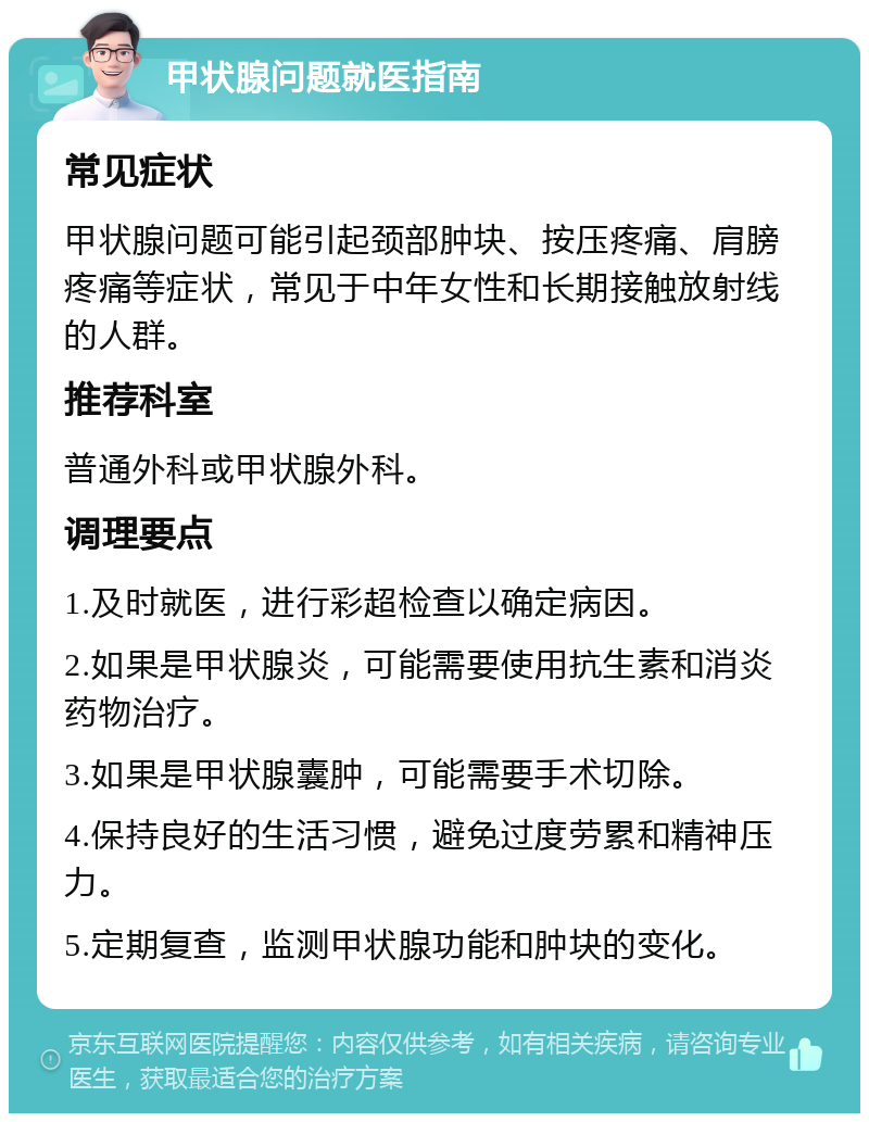 甲状腺问题就医指南 常见症状 甲状腺问题可能引起颈部肿块、按压疼痛、肩膀疼痛等症状，常见于中年女性和长期接触放射线的人群。 推荐科室 普通外科或甲状腺外科。 调理要点 1.及时就医，进行彩超检查以确定病因。 2.如果是甲状腺炎，可能需要使用抗生素和消炎药物治疗。 3.如果是甲状腺囊肿，可能需要手术切除。 4.保持良好的生活习惯，避免过度劳累和精神压力。 5.定期复查，监测甲状腺功能和肿块的变化。