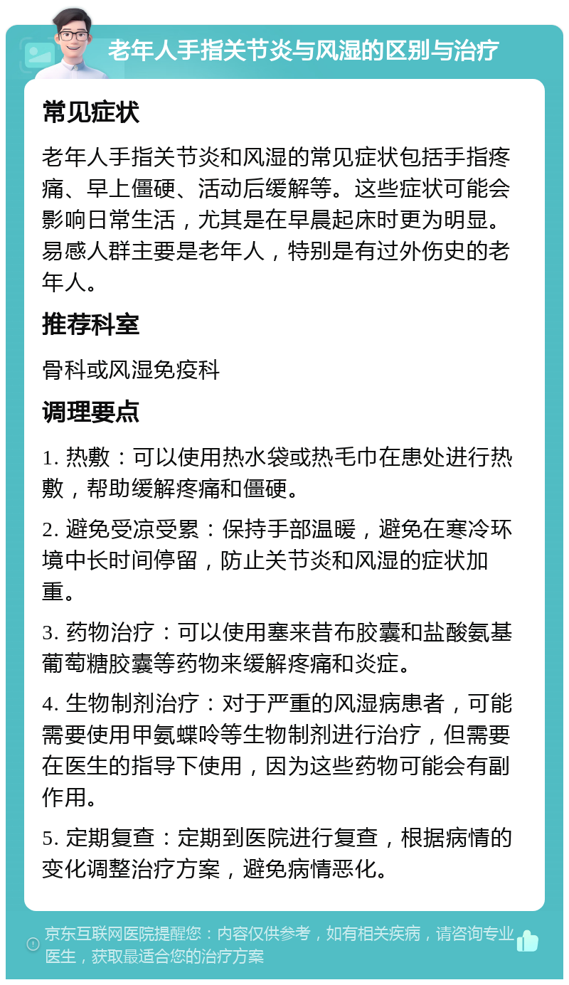 老年人手指关节炎与风湿的区别与治疗 常见症状 老年人手指关节炎和风湿的常见症状包括手指疼痛、早上僵硬、活动后缓解等。这些症状可能会影响日常生活，尤其是在早晨起床时更为明显。易感人群主要是老年人，特别是有过外伤史的老年人。 推荐科室 骨科或风湿免疫科 调理要点 1. 热敷：可以使用热水袋或热毛巾在患处进行热敷，帮助缓解疼痛和僵硬。 2. 避免受凉受累：保持手部温暖，避免在寒冷环境中长时间停留，防止关节炎和风湿的症状加重。 3. 药物治疗：可以使用塞来昔布胶囊和盐酸氨基葡萄糖胶囊等药物来缓解疼痛和炎症。 4. 生物制剂治疗：对于严重的风湿病患者，可能需要使用甲氨蝶呤等生物制剂进行治疗，但需要在医生的指导下使用，因为这些药物可能会有副作用。 5. 定期复查：定期到医院进行复查，根据病情的变化调整治疗方案，避免病情恶化。