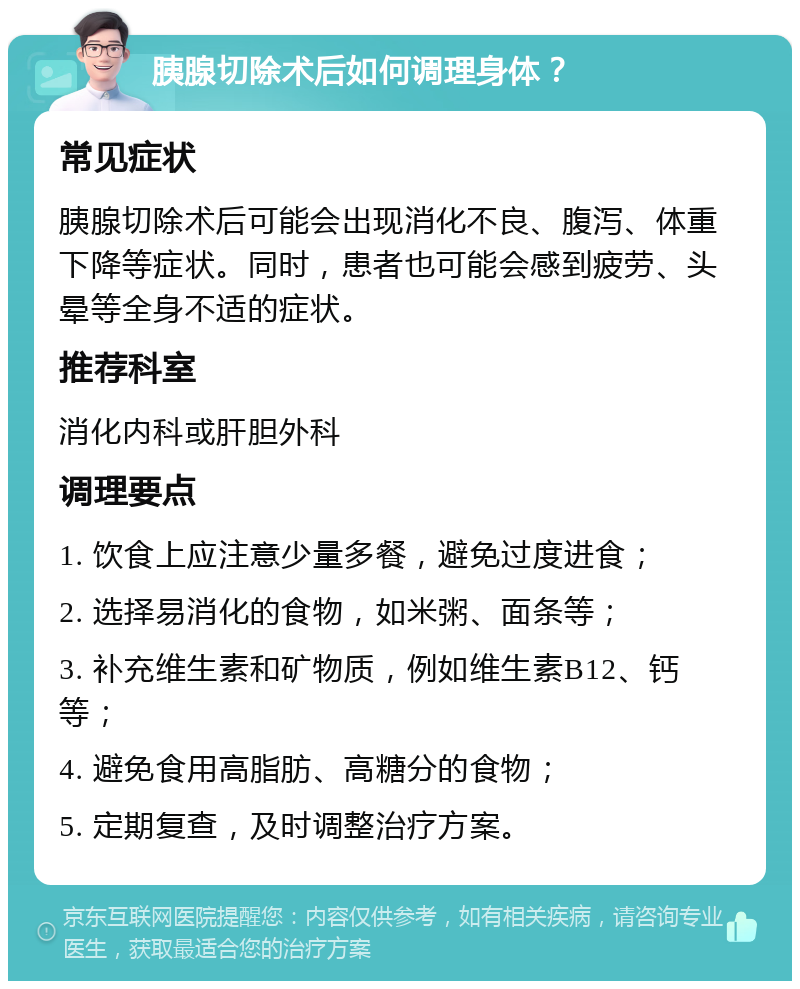 胰腺切除术后如何调理身体？ 常见症状 胰腺切除术后可能会出现消化不良、腹泻、体重下降等症状。同时，患者也可能会感到疲劳、头晕等全身不适的症状。 推荐科室 消化内科或肝胆外科 调理要点 1. 饮食上应注意少量多餐，避免过度进食； 2. 选择易消化的食物，如米粥、面条等； 3. 补充维生素和矿物质，例如维生素B12、钙等； 4. 避免食用高脂肪、高糖分的食物； 5. 定期复查，及时调整治疗方案。