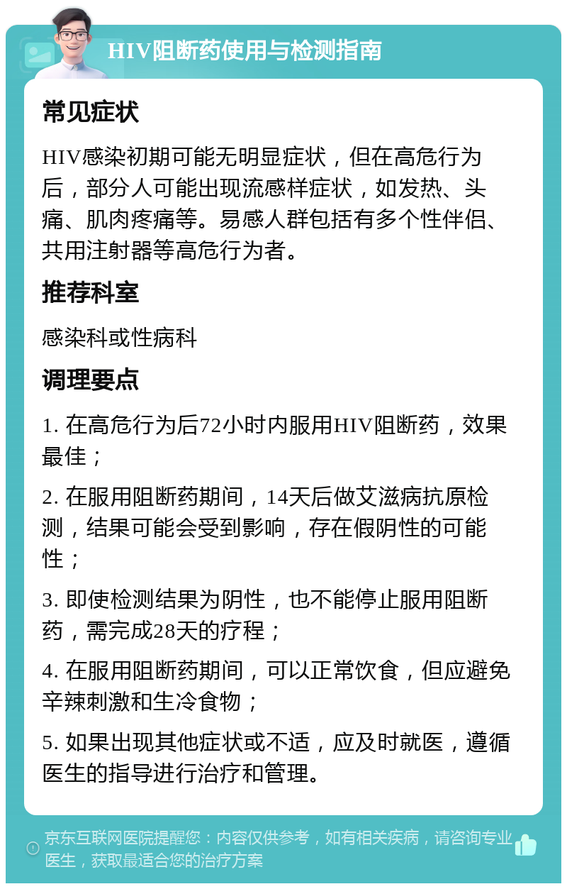 HIV阻断药使用与检测指南 常见症状 HIV感染初期可能无明显症状，但在高危行为后，部分人可能出现流感样症状，如发热、头痛、肌肉疼痛等。易感人群包括有多个性伴侣、共用注射器等高危行为者。 推荐科室 感染科或性病科 调理要点 1. 在高危行为后72小时内服用HIV阻断药，效果最佳； 2. 在服用阻断药期间，14天后做艾滋病抗原检测，结果可能会受到影响，存在假阴性的可能性； 3. 即使检测结果为阴性，也不能停止服用阻断药，需完成28天的疗程； 4. 在服用阻断药期间，可以正常饮食，但应避免辛辣刺激和生冷食物； 5. 如果出现其他症状或不适，应及时就医，遵循医生的指导进行治疗和管理。