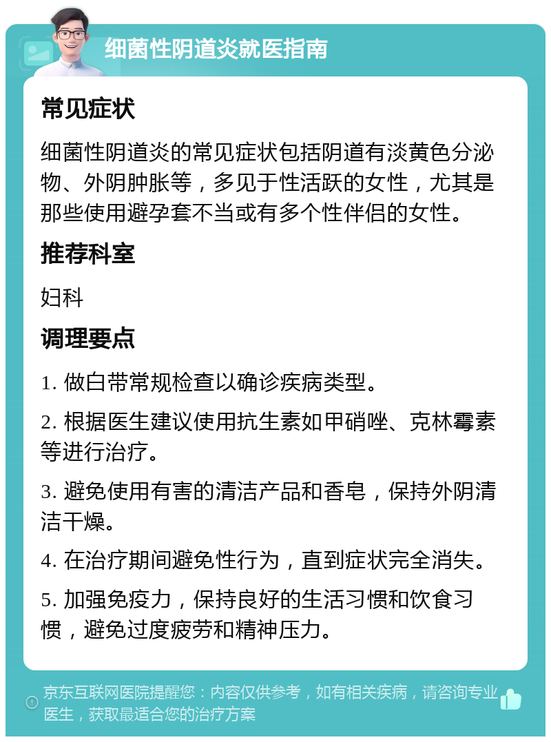 细菌性阴道炎就医指南 常见症状 细菌性阴道炎的常见症状包括阴道有淡黄色分泌物、外阴肿胀等，多见于性活跃的女性，尤其是那些使用避孕套不当或有多个性伴侣的女性。 推荐科室 妇科 调理要点 1. 做白带常规检查以确诊疾病类型。 2. 根据医生建议使用抗生素如甲硝唑、克林霉素等进行治疗。 3. 避免使用有害的清洁产品和香皂，保持外阴清洁干燥。 4. 在治疗期间避免性行为，直到症状完全消失。 5. 加强免疫力，保持良好的生活习惯和饮食习惯，避免过度疲劳和精神压力。