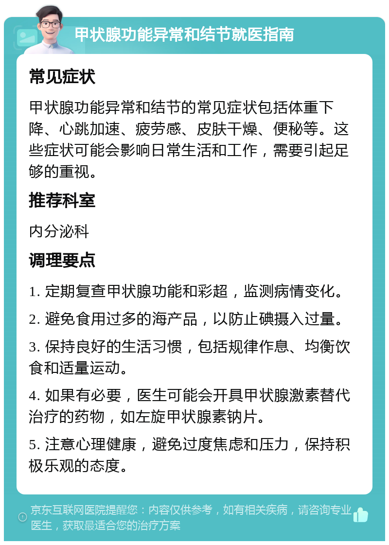 甲状腺功能异常和结节就医指南 常见症状 甲状腺功能异常和结节的常见症状包括体重下降、心跳加速、疲劳感、皮肤干燥、便秘等。这些症状可能会影响日常生活和工作，需要引起足够的重视。 推荐科室 内分泌科 调理要点 1. 定期复查甲状腺功能和彩超，监测病情变化。 2. 避免食用过多的海产品，以防止碘摄入过量。 3. 保持良好的生活习惯，包括规律作息、均衡饮食和适量运动。 4. 如果有必要，医生可能会开具甲状腺激素替代治疗的药物，如左旋甲状腺素钠片。 5. 注意心理健康，避免过度焦虑和压力，保持积极乐观的态度。