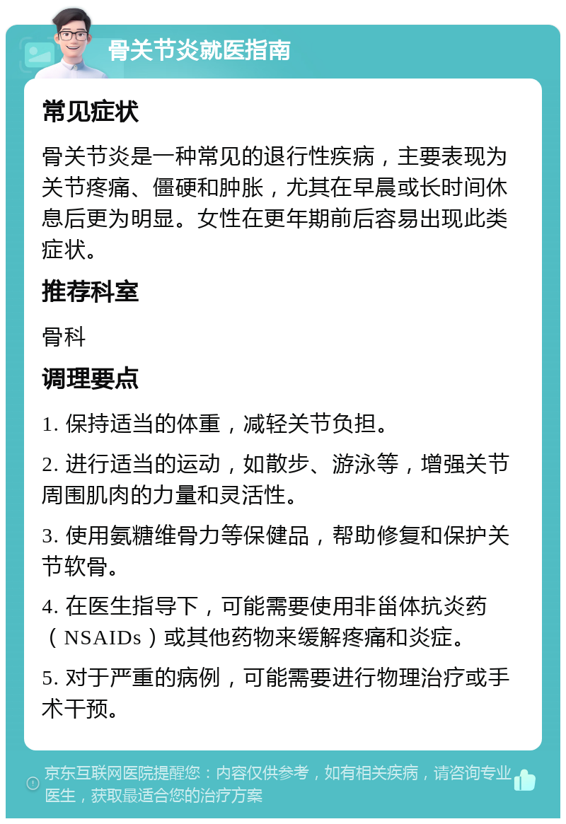 骨关节炎就医指南 常见症状 骨关节炎是一种常见的退行性疾病，主要表现为关节疼痛、僵硬和肿胀，尤其在早晨或长时间休息后更为明显。女性在更年期前后容易出现此类症状。 推荐科室 骨科 调理要点 1. 保持适当的体重，减轻关节负担。 2. 进行适当的运动，如散步、游泳等，增强关节周围肌肉的力量和灵活性。 3. 使用氨糖维骨力等保健品，帮助修复和保护关节软骨。 4. 在医生指导下，可能需要使用非甾体抗炎药（NSAIDs）或其他药物来缓解疼痛和炎症。 5. 对于严重的病例，可能需要进行物理治疗或手术干预。