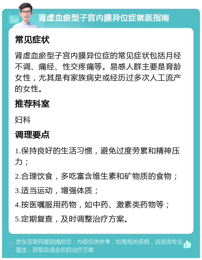 肾虚血瘀型子宫内膜异位症就医指南 常见症状 肾虚血瘀型子宫内膜异位症的常见症状包括月经不调、痛经、性交疼痛等。易感人群主要是育龄女性，尤其是有家族病史或经历过多次人工流产的女性。 推荐科室 妇科 调理要点 1.保持良好的生活习惯，避免过度劳累和精神压力； 2.合理饮食，多吃富含维生素和矿物质的食物； 3.适当运动，增强体质； 4.按医嘱服用药物，如中药、激素类药物等； 5.定期复查，及时调整治疗方案。