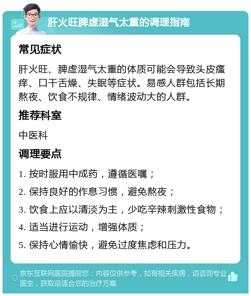 肝火旺脾虚湿气太重的调理指南 常见症状 肝火旺、脾虚湿气太重的体质可能会导致头皮瘙痒、口干舌燥、失眠等症状。易感人群包括长期熬夜、饮食不规律、情绪波动大的人群。 推荐科室 中医科 调理要点 1. 按时服用中成药，遵循医嘱； 2. 保持良好的作息习惯，避免熬夜； 3. 饮食上应以清淡为主，少吃辛辣刺激性食物； 4. 适当进行运动，增强体质； 5. 保持心情愉快，避免过度焦虑和压力。