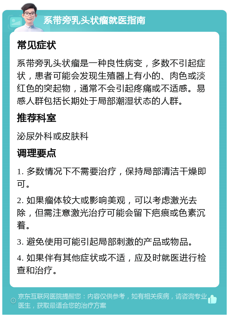 系带旁乳头状瘤就医指南 常见症状 系带旁乳头状瘤是一种良性病变，多数不引起症状，患者可能会发现生殖器上有小的、肉色或淡红色的突起物，通常不会引起疼痛或不适感。易感人群包括长期处于局部潮湿状态的人群。 推荐科室 泌尿外科或皮肤科 调理要点 1. 多数情况下不需要治疗，保持局部清洁干燥即可。 2. 如果瘤体较大或影响美观，可以考虑激光去除，但需注意激光治疗可能会留下疤痕或色素沉着。 3. 避免使用可能引起局部刺激的产品或物品。 4. 如果伴有其他症状或不适，应及时就医进行检查和治疗。