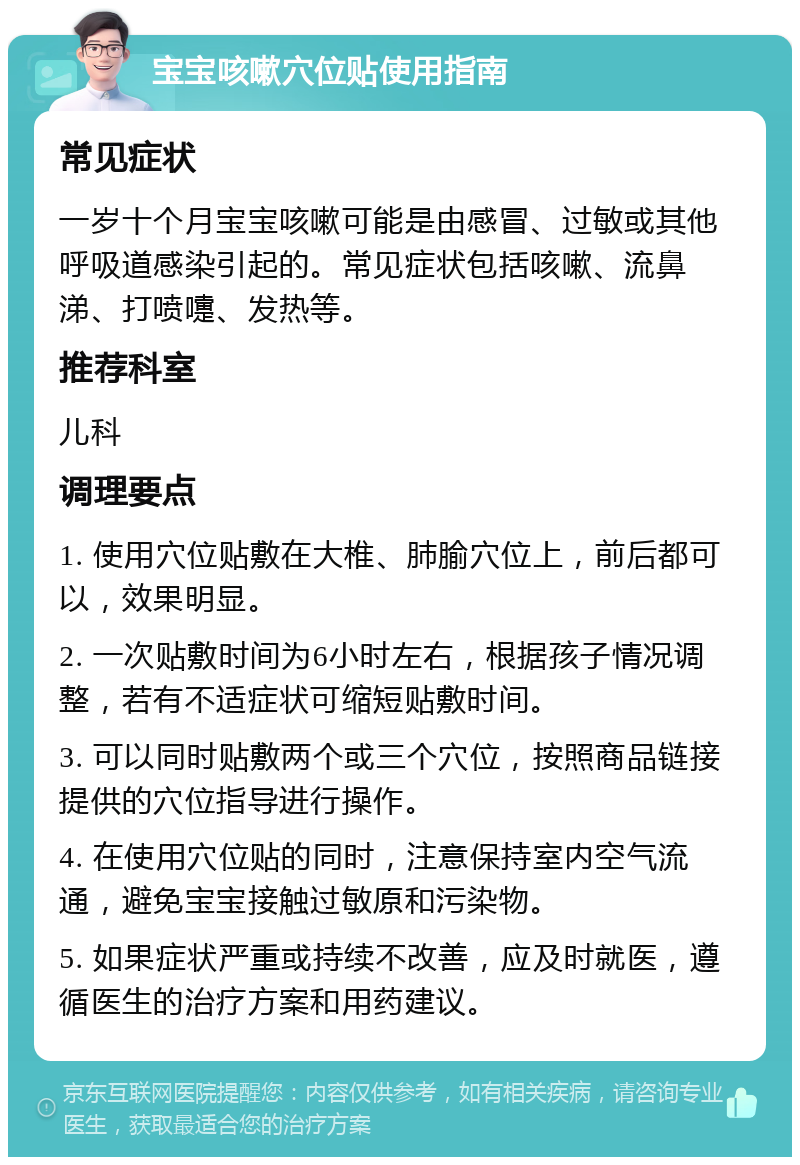 宝宝咳嗽穴位贴使用指南 常见症状 一岁十个月宝宝咳嗽可能是由感冒、过敏或其他呼吸道感染引起的。常见症状包括咳嗽、流鼻涕、打喷嚏、发热等。 推荐科室 儿科 调理要点 1. 使用穴位贴敷在大椎、肺腧穴位上，前后都可以，效果明显。 2. 一次贴敷时间为6小时左右，根据孩子情况调整，若有不适症状可缩短贴敷时间。 3. 可以同时贴敷两个或三个穴位，按照商品链接提供的穴位指导进行操作。 4. 在使用穴位贴的同时，注意保持室内空气流通，避免宝宝接触过敏原和污染物。 5. 如果症状严重或持续不改善，应及时就医，遵循医生的治疗方案和用药建议。