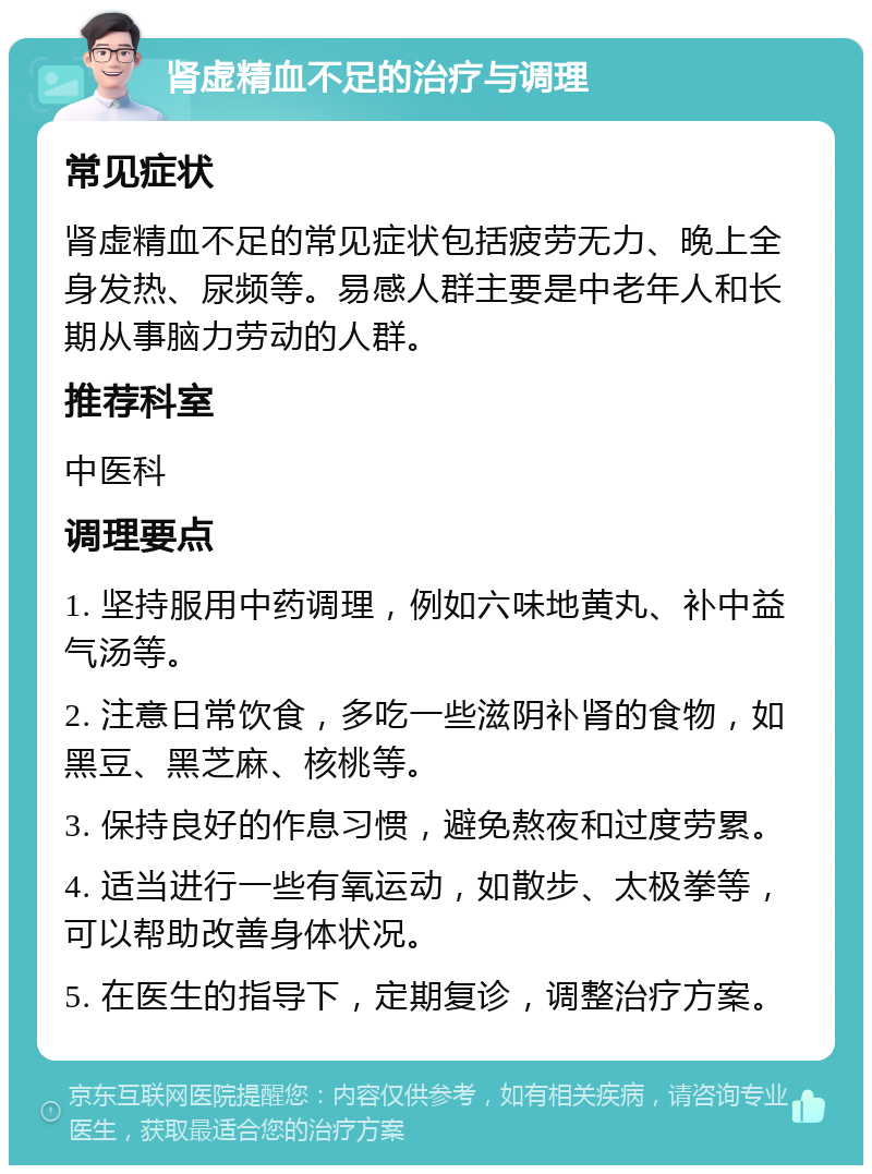 肾虚精血不足的治疗与调理 常见症状 肾虚精血不足的常见症状包括疲劳无力、晚上全身发热、尿频等。易感人群主要是中老年人和长期从事脑力劳动的人群。 推荐科室 中医科 调理要点 1. 坚持服用中药调理，例如六味地黄丸、补中益气汤等。 2. 注意日常饮食，多吃一些滋阴补肾的食物，如黑豆、黑芝麻、核桃等。 3. 保持良好的作息习惯，避免熬夜和过度劳累。 4. 适当进行一些有氧运动，如散步、太极拳等，可以帮助改善身体状况。 5. 在医生的指导下，定期复诊，调整治疗方案。