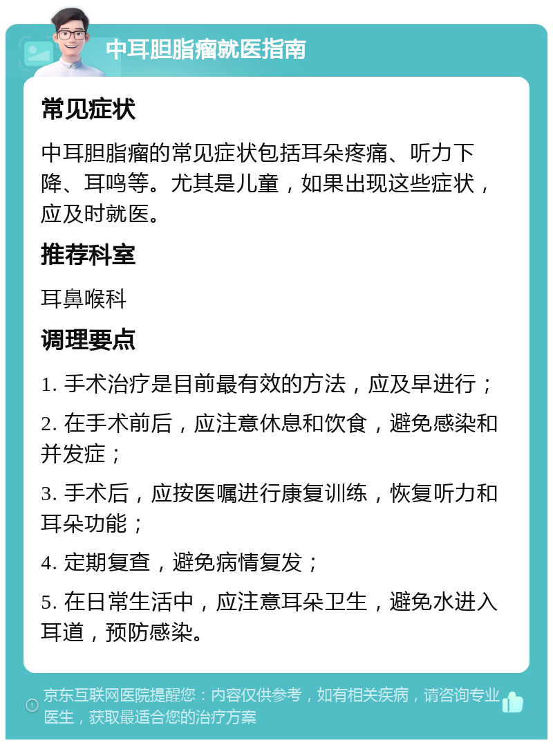 中耳胆脂瘤就医指南 常见症状 中耳胆脂瘤的常见症状包括耳朵疼痛、听力下降、耳鸣等。尤其是儿童，如果出现这些症状，应及时就医。 推荐科室 耳鼻喉科 调理要点 1. 手术治疗是目前最有效的方法，应及早进行； 2. 在手术前后，应注意休息和饮食，避免感染和并发症； 3. 手术后，应按医嘱进行康复训练，恢复听力和耳朵功能； 4. 定期复查，避免病情复发； 5. 在日常生活中，应注意耳朵卫生，避免水进入耳道，预防感染。