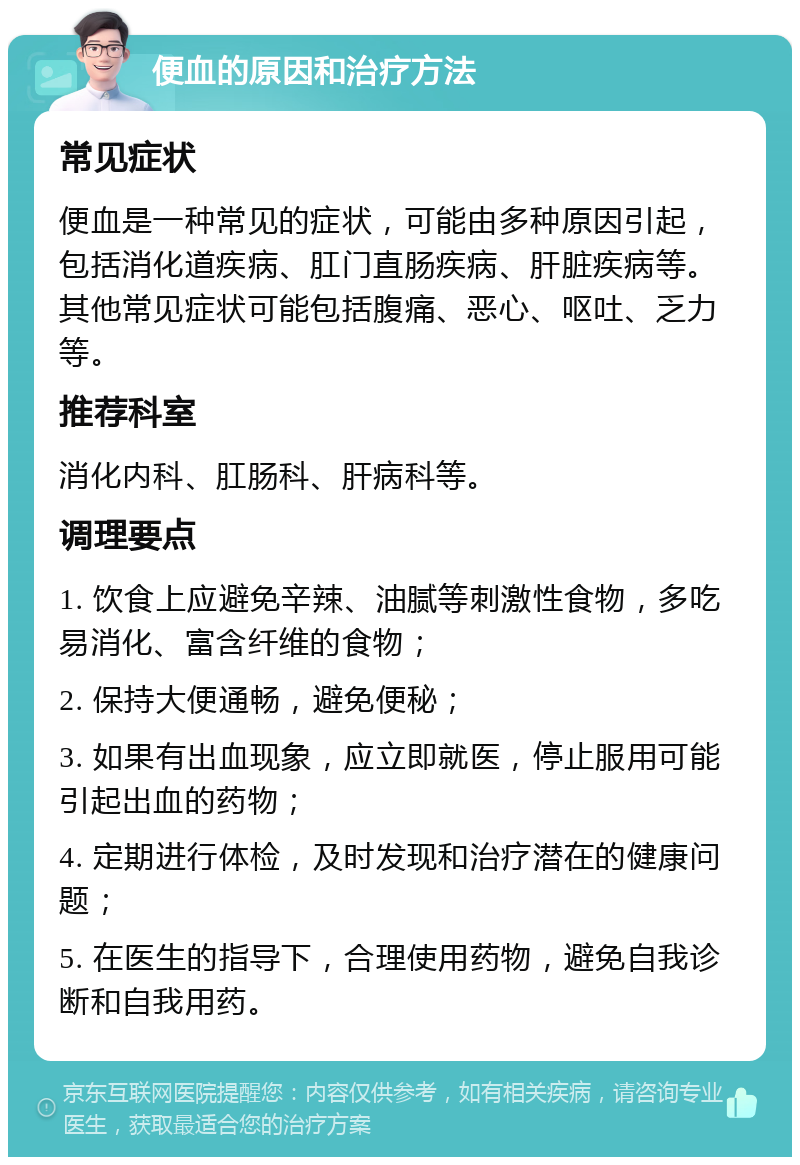 便血的原因和治疗方法 常见症状 便血是一种常见的症状，可能由多种原因引起，包括消化道疾病、肛门直肠疾病、肝脏疾病等。其他常见症状可能包括腹痛、恶心、呕吐、乏力等。 推荐科室 消化内科、肛肠科、肝病科等。 调理要点 1. 饮食上应避免辛辣、油腻等刺激性食物，多吃易消化、富含纤维的食物； 2. 保持大便通畅，避免便秘； 3. 如果有出血现象，应立即就医，停止服用可能引起出血的药物； 4. 定期进行体检，及时发现和治疗潜在的健康问题； 5. 在医生的指导下，合理使用药物，避免自我诊断和自我用药。