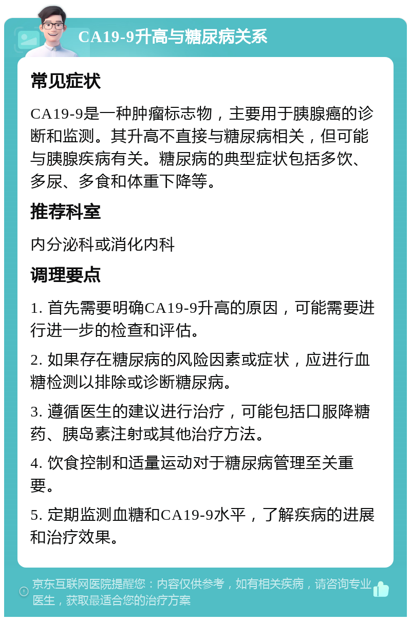 CA19-9升高与糖尿病关系 常见症状 CA19-9是一种肿瘤标志物，主要用于胰腺癌的诊断和监测。其升高不直接与糖尿病相关，但可能与胰腺疾病有关。糖尿病的典型症状包括多饮、多尿、多食和体重下降等。 推荐科室 内分泌科或消化内科 调理要点 1. 首先需要明确CA19-9升高的原因，可能需要进行进一步的检查和评估。 2. 如果存在糖尿病的风险因素或症状，应进行血糖检测以排除或诊断糖尿病。 3. 遵循医生的建议进行治疗，可能包括口服降糖药、胰岛素注射或其他治疗方法。 4. 饮食控制和适量运动对于糖尿病管理至关重要。 5. 定期监测血糖和CA19-9水平，了解疾病的进展和治疗效果。