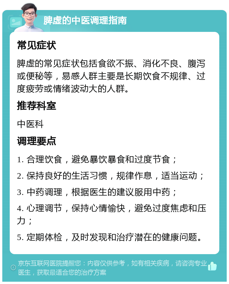 脾虚的中医调理指南 常见症状 脾虚的常见症状包括食欲不振、消化不良、腹泻或便秘等，易感人群主要是长期饮食不规律、过度疲劳或情绪波动大的人群。 推荐科室 中医科 调理要点 1. 合理饮食，避免暴饮暴食和过度节食； 2. 保持良好的生活习惯，规律作息，适当运动； 3. 中药调理，根据医生的建议服用中药； 4. 心理调节，保持心情愉快，避免过度焦虑和压力； 5. 定期体检，及时发现和治疗潜在的健康问题。