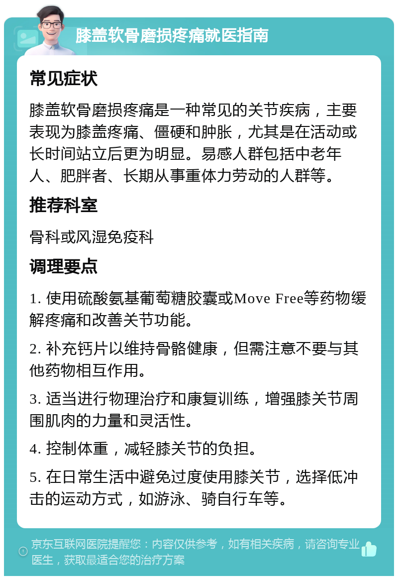 膝盖软骨磨损疼痛就医指南 常见症状 膝盖软骨磨损疼痛是一种常见的关节疾病，主要表现为膝盖疼痛、僵硬和肿胀，尤其是在活动或长时间站立后更为明显。易感人群包括中老年人、肥胖者、长期从事重体力劳动的人群等。 推荐科室 骨科或风湿免疫科 调理要点 1. 使用硫酸氨基葡萄糖胶囊或Move Free等药物缓解疼痛和改善关节功能。 2. 补充钙片以维持骨骼健康，但需注意不要与其他药物相互作用。 3. 适当进行物理治疗和康复训练，增强膝关节周围肌肉的力量和灵活性。 4. 控制体重，减轻膝关节的负担。 5. 在日常生活中避免过度使用膝关节，选择低冲击的运动方式，如游泳、骑自行车等。