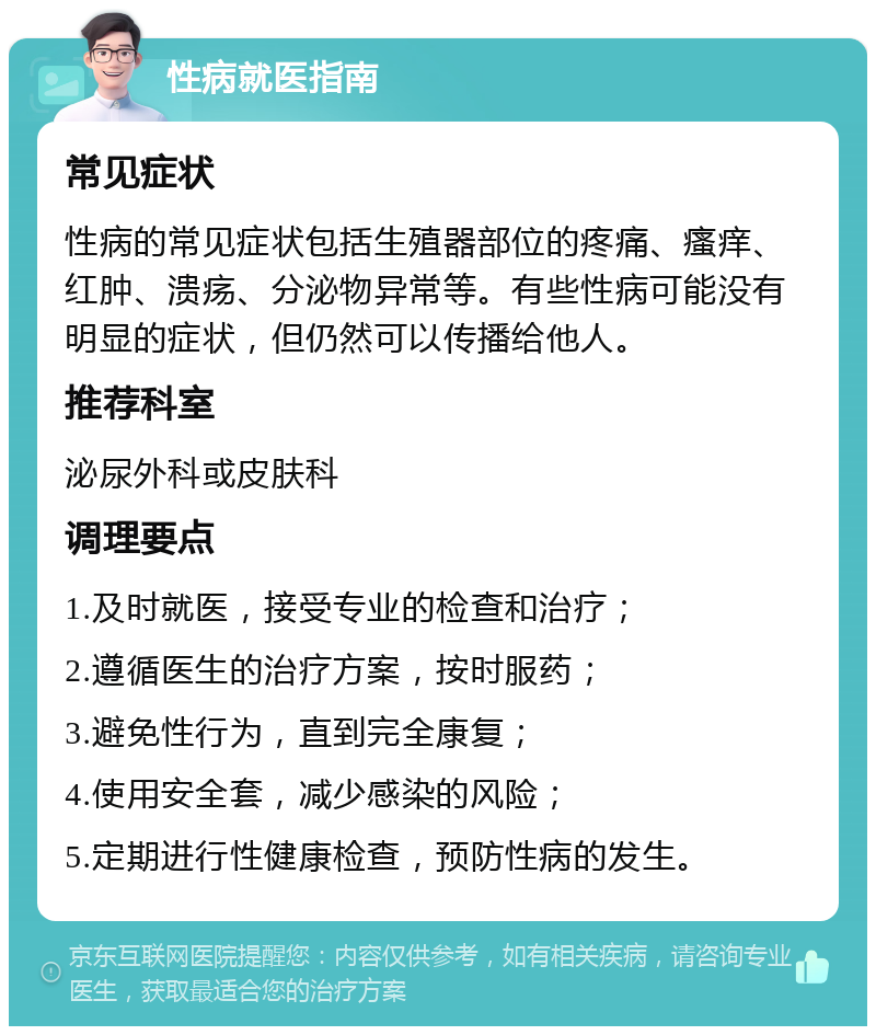 性病就医指南 常见症状 性病的常见症状包括生殖器部位的疼痛、瘙痒、红肿、溃疡、分泌物异常等。有些性病可能没有明显的症状，但仍然可以传播给他人。 推荐科室 泌尿外科或皮肤科 调理要点 1.及时就医，接受专业的检查和治疗； 2.遵循医生的治疗方案，按时服药； 3.避免性行为，直到完全康复； 4.使用安全套，减少感染的风险； 5.定期进行性健康检查，预防性病的发生。