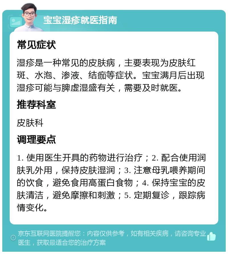 宝宝湿疹就医指南 常见症状 湿疹是一种常见的皮肤病，主要表现为皮肤红斑、水泡、渗液、结痂等症状。宝宝满月后出现湿疹可能与脾虚湿盛有关，需要及时就医。 推荐科室 皮肤科 调理要点 1. 使用医生开具的药物进行治疗；2. 配合使用润肤乳外用，保持皮肤湿润；3. 注意母乳喂养期间的饮食，避免食用高蛋白食物；4. 保持宝宝的皮肤清洁，避免摩擦和刺激；5. 定期复诊，跟踪病情变化。