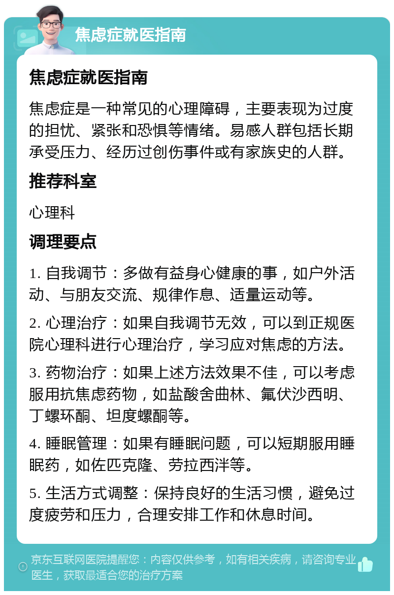 焦虑症就医指南 焦虑症就医指南 焦虑症是一种常见的心理障碍，主要表现为过度的担忧、紧张和恐惧等情绪。易感人群包括长期承受压力、经历过创伤事件或有家族史的人群。 推荐科室 心理科 调理要点 1. 自我调节：多做有益身心健康的事，如户外活动、与朋友交流、规律作息、适量运动等。 2. 心理治疗：如果自我调节无效，可以到正规医院心理科进行心理治疗，学习应对焦虑的方法。 3. 药物治疗：如果上述方法效果不佳，可以考虑服用抗焦虑药物，如盐酸舍曲林、氟伏沙西明、丁螺环酮、坦度螺酮等。 4. 睡眠管理：如果有睡眠问题，可以短期服用睡眠药，如佐匹克隆、劳拉西泮等。 5. 生活方式调整：保持良好的生活习惯，避免过度疲劳和压力，合理安排工作和休息时间。