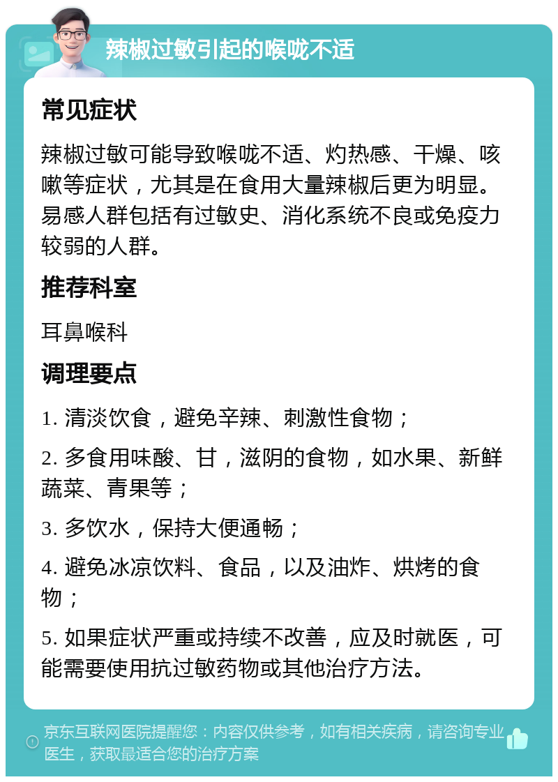 辣椒过敏引起的喉咙不适 常见症状 辣椒过敏可能导致喉咙不适、灼热感、干燥、咳嗽等症状，尤其是在食用大量辣椒后更为明显。易感人群包括有过敏史、消化系统不良或免疫力较弱的人群。 推荐科室 耳鼻喉科 调理要点 1. 清淡饮食，避免辛辣、刺激性食物； 2. 多食用味酸、甘，滋阴的食物，如水果、新鲜蔬菜、青果等； 3. 多饮水，保持大便通畅； 4. 避免冰凉饮料、食品，以及油炸、烘烤的食物； 5. 如果症状严重或持续不改善，应及时就医，可能需要使用抗过敏药物或其他治疗方法。