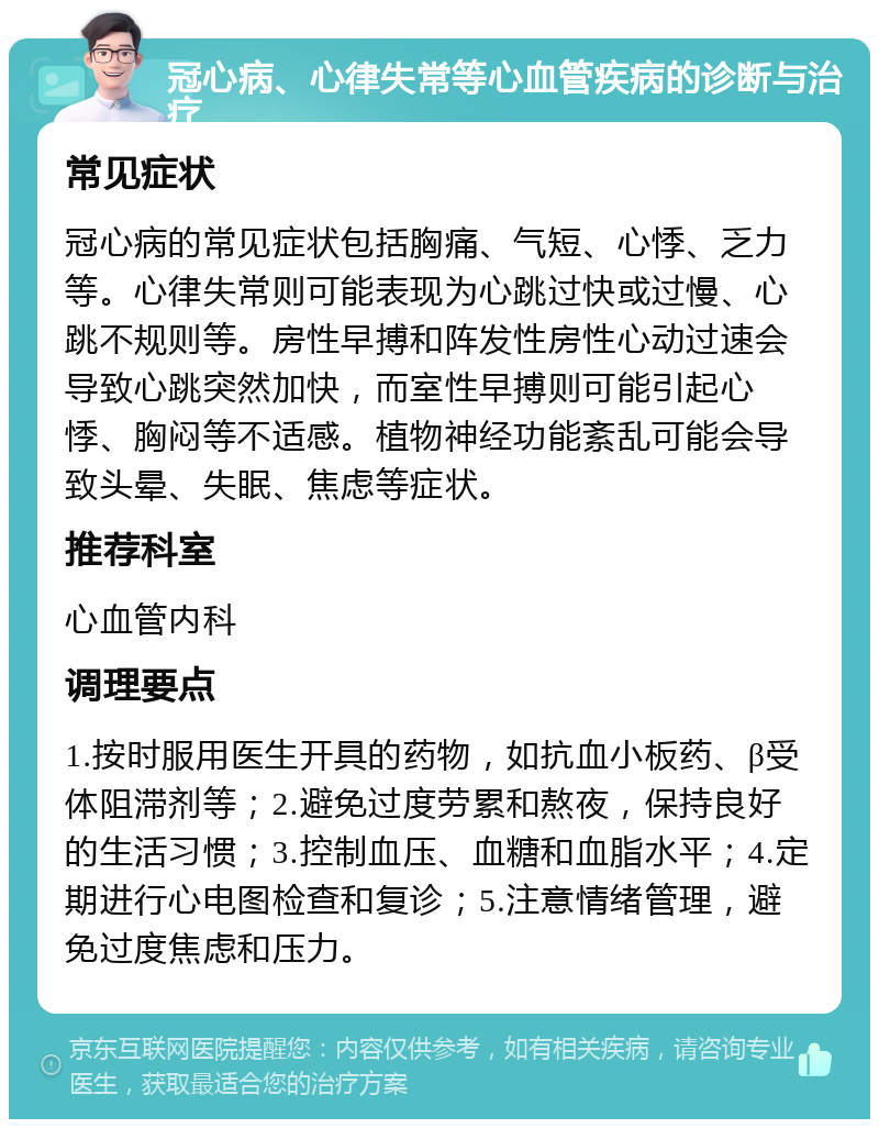 冠心病、心律失常等心血管疾病的诊断与治疗 常见症状 冠心病的常见症状包括胸痛、气短、心悸、乏力等。心律失常则可能表现为心跳过快或过慢、心跳不规则等。房性早搏和阵发性房性心动过速会导致心跳突然加快，而室性早搏则可能引起心悸、胸闷等不适感。植物神经功能紊乱可能会导致头晕、失眠、焦虑等症状。 推荐科室 心血管内科 调理要点 1.按时服用医生开具的药物，如抗血小板药、β受体阻滞剂等；2.避免过度劳累和熬夜，保持良好的生活习惯；3.控制血压、血糖和血脂水平；4.定期进行心电图检查和复诊；5.注意情绪管理，避免过度焦虑和压力。